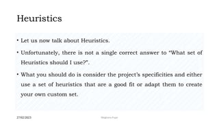 27/02/2023 Meghana Pujar
Heuristics
• Let us now talk about Heuristics.
• Unfortunately, there is not a single correct answer to “What set of
Heuristics should I use?”.
• What you should do is consider the project’s specificities and either
use a set of heuristics that are a good fit or adapt them to create
your own custom set.
 