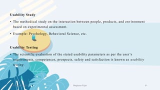2 February 2023 41
Usability Study
• The methodical study on the interaction between people, products, and environment
based on experimental assessment.
• Example: Psychology, Behavioral Science, etc.
Usability Testing
• The scientific evaluation of the stated usability parameters as per the user’s
requirements, competences, prospects, safety and satisfaction is known as usability
testing.
Meghana Pujar
 