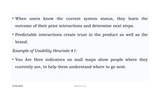 27/02/2023 Meghana Pujar
• When users know the current system status, they learn the
outcome of their prior interactions and determine next steps.
• Predictable interactions create trust in the product as well as the
brand.
Example of Usability Heuristic #1:
• You Are Here indicators on mall maps show people where they
currently are, to help them understand where to go next.
 