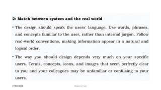 27/02/2023 Meghana Pujar
2: Match between system and the real world
• The design should speak the users' language. Use words, phrases,
and concepts familiar to the user, rather than internal jargon. Follow
real-world conventions, making information appear in a natural and
logical order.
• The way you should design depends very much on your specific
users. Terms, concepts, icons, and images that seem perfectly clear
to you and your colleagues may be unfamiliar or confusing to your
users.
 