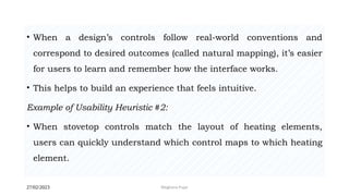 27/02/2023 Meghana Pujar
• When a design’s controls follow real-world conventions and
correspond to desired outcomes (called natural mapping), it’s easier
for users to learn and remember how the interface works.
• This helps to build an experience that feels intuitive.
Example of Usability Heuristic #2:
• When stovetop controls match the layout of heating elements,
users can quickly understand which control maps to which heating
element.
 