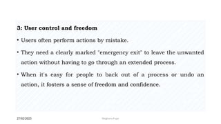 27/02/2023 Meghana Pujar
3: User control and freedom
• Users often perform actions by mistake.
• They need a clearly marked "emergency exit" to leave the unwanted
action without having to go through an extended process.
• When it's easy for people to back out of a process or undo an
action, it fosters a sense of freedom and confidence.
 