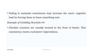 27/02/2023 Meghana Pujar
• Failing to maintain consistency may increase the users' cognitive
load by forcing them to learn something new.
Example of Usability Heuristic #4:
• Checkin counters are usually located at the front of hotels. This
consistency meets customers’ expectations.
 