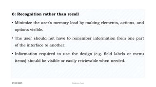 27/02/2023 Meghana Pujar
6: Recognition rather than recall
• Minimize the user's memory load by making elements, actions, and
options visible.
• The user should not have to remember information from one part
of the interface to another.
• Information required to use the design (e.g. field labels or menu
items) should be visible or easily retrievable when needed.
 