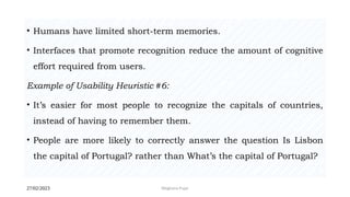 27/02/2023 Meghana Pujar
• Humans have limited short-term memories.
• Interfaces that promote recognition reduce the amount of cognitive
effort required from users.
Example of Usability Heuristic #6:
• It’s easier for most people to recognize the capitals of countries,
instead of having to remember them.
• People are more likely to correctly answer the question Is Lisbon
the capital of Portugal? rather than What’s the capital of Portugal?
 