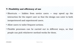 27/02/2023 Meghana Pujar
7: Flexibility and efficiency of use
• Shortcuts — hidden from novice users — may speed up the
interaction for the expert user so that the design can cater to both
inexperienced and experienced users.
• Allow users to tailor frequent actions.
• Flexible processes can be carried out in different ways, so that
people can pick whichever method works for them.
 