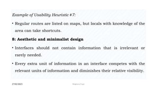 27/02/2023 Meghana Pujar
Example of Usability Heuristic #7:
• Regular routes are listed on maps, but locals with knowledge of the
area can take shortcuts.
8: Aesthetic and minimalist design
• Interfaces should not contain information that is irrelevant or
rarely needed.
• Every extra unit of information in an interface competes with the
relevant units of information and diminishes their relative visibility.
 