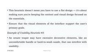 27/02/2023 Meghana Pujar
• This heuristic doesn't mean you have to use a flat design — it's about
making sure you're keeping the content and visual design focused on
the essentials.
• Ensure that the visual elements of the interface support the user's
primary goals.
Example of Usability Heuristic #8:
• An ornate teapot may have excessive decorative elements, like an
uncomfortable handle or hard-to-wash nozzle, that can interfere with
usability.
 