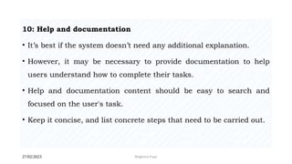 27/02/2023 Meghana Pujar
10: Help and documentation
• It’s best if the system doesn’t need any additional explanation.
• However, it may be necessary to provide documentation to help
users understand how to complete their tasks.
• Help and documentation content should be easy to search and
focused on the user's task.
• Keep it concise, and list concrete steps that need to be carried out.
 