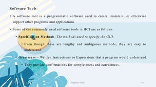Software Tools
2 February 2023 43
• A software tool is a programmatic software used to create, maintain, or otherwise
support other programs and applications.
• Some of the commonly used software tools in HCI are as follows
• Specification Methods: The methods used to specify the GUI.
• Even though these are lengthy and ambiguous methods, they are easy to
understand.
• Grammars − Written Instructions or Expressions that a program would understand.
• They provide confirmations for completeness and correctness.
Meghana Pujar
 