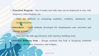 2 February 2023 44
• Transition Diagram − Set of nodes and links that can be displayed in text, link
frequency, state diagram, etc.
• They are difficult in evaluating usability, visibility, modularity and
synchronization.
• Statecharts − Chart methods developed for simultaneous user activities and
external actions.
• They provide link-specification with interface building tools.
• Interface Building Tools − Design methods that help in designing command
languages, data-entry structures, and widgets.
Meghana Pujar
 