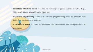 2 February 2023 45
• Interface Mockup Tools − Tools to develop a quick sketch of GUI. E.g.,
Microsoft Visio, Visual Studio .Net, etc.
• Software Engineering Tools − Extensive programming tools to provide user
interface management system.
• Evaluation Tools − Tools to evaluate the correctness and completeness of
programs.
Meghana Pujar
 