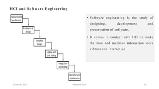 HCI and Software Engineering
• Software engineering is the study of
designing, development and
preservation of software.
• It comes in contact with HCI to make
the man and machine interaction more
vibrant and interactive.
2 February 2023 46
Meghana Pujar
 