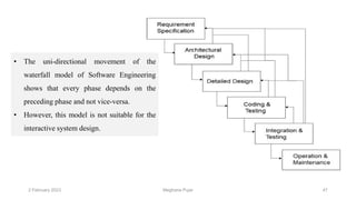2 February 2023 47
• The uni-directional movement of the
waterfall model of Software Engineering
shows that every phase depends on the
preceding phase and not vice-versa.
• However, this model is not suitable for the
interactive system design.
Meghana Pujar
 