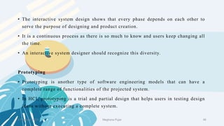 • The interactive system design shows that every phase depends on each other to
serve the purpose of designing and product creation.
• It is a continuous process as there is so much to know and users keep changing all
the time.
• An interactive system designer should recognize this diversity.
Prototyping
• Prototyping is another type of software engineering models that can have a
complete range of functionalities of the projected system.
• In HCI, prototyping is a trial and partial design that helps users in testing design
ideas without executing a complete system.
2 February 2023 48
Meghana Pujar
 