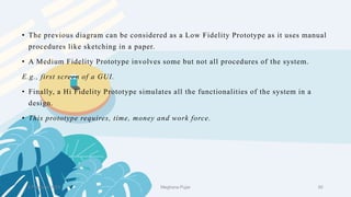 • The previous diagram can be considered as a Low Fidelity Prototype as it uses manual
procedures like sketching in a paper.
• A Medium Fidelity Prototype involves some but not all procedures of the system.
E.g., first screen of a GUI.
• Finally, a Hi Fidelity Prototype simulates all the functionalities of the system in a
design.
• This prototype requires, time, money and work force.
2 February 2023 50
Meghana Pujar
 