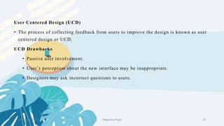 User Centered Design (UCD)
• The process of collecting feedback from users to improve the design is known as user
centered design or UCD.
UCD Drawbacks
• Passive user involvement.
• User’s perception about the new interface may be inappropriate.
• Designers may ask incorrect questions to users.
2 February 2023 51
Meghana Pujar
 