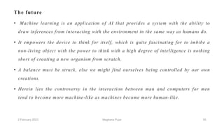 The future
• Machine learning is an application of AI that provides a system with the ability to
draw inferences from interacting with the environment in the same way as humans do.
• It empowers the device to think for itself, which is quite fascinating for to imbibe a
non-living object with the power to think with a high degree of intelligence is nothing
short of creating a new organism from scratch.
• A balance must be struck, else we might find ourselves being controlled by our own
creations.
• Herein lies the controversy in the interaction between man and computers for men
tend to become more machine-like as machines become more human-like.
2 February 2023 55
Meghana Pujar
 