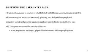 DEFINING THE USER INTERFACE
• User interface, design is a subset of a field of study called human-computer interaction (HCI).
• Human-computer interaction is the study, planning, and design of how people and
computers work together so that a person's needs are satisfied in the most effective way.
• HCI designers must consider a variety of factors:
• what people want and expect, physical limitations and abilities people possess
2/2/2023 2
Meghana Pujar
 