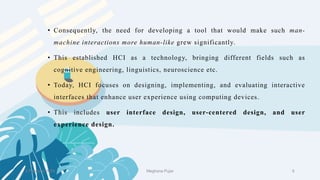 • Consequently, the need for developing a tool that would make such man-
machine interactions more human-like grew significantly.
• This established HCI as a technology, bringing different fields such as
cognitive engineering, linguistics, neuroscience etc.
• Today, HCI focuses on designing, implementing, and evaluating interactive
interfaces that enhance user experience using computing devices.
• This includes user interface design, user-centered design, and user
experience design.
2 February 2023 6
Meghana Pujar
 