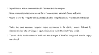 • Input is how a person communicates his / her needs to the computer.
• Some common input components are the keyboard, mouse, trackball, finger, and voice.
• Output is how the computer conveys the results of its computations and requirements to the user.
• Today, the most common computer output mechanism is the display screen, followed by
mechanisms that take advantage of a person's auditory capabilities: voice and sound.
• The use of the human senses of smell and touch output in interface design still remain largely
unexplored.
2/2/2023 4
Meghana Pujar
 