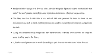 • Proper interface design will provide a mix of well-designed input and output mechanisms that
satisfy the user's needs, capabilities, and limitations in the most effective way possible.
• The best interface is one that it not noticed, one that permits the user to focus on the
information and task at hand, not the mechanisms used to present the information and perform
the task.
• Along with the innovative designs and new hardware and software, touch screens are likely to
grow in a big way in the future.
• A further development can be made by making a sync between the touch and other devices.
2/2/2023 5
Meghana Pujar
 