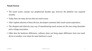 Touch Screen
• The touch screen concept was prophesized decades ago, however the platform was acquired
recently.
• Today there are many devices that use touch screen.
• After vigilant selection of these devices, developers customize their touch screen experiences.
• The cheapest and relatively easy way of manufacturing touch screens are the ones using electrodes
and a voltage association.
• Other than the hardware differences, software alone can bring major differences from one touch
device to another, even when the same hardware is used.
2/2/2023 6
Meghana Pujar
 