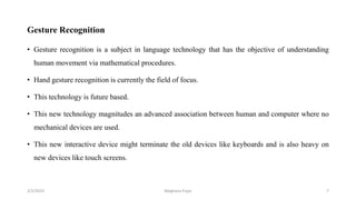 Gesture Recognition
• Gesture recognition is a subject in language technology that has the objective of understanding
human movement via mathematical procedures.
• Hand gesture recognition is currently the field of focus.
• This technology is future based.
• This new technology magnitudes an advanced association between human and computer where no
mechanical devices are used.
• This new interactive device might terminate the old devices like keyboards and is also heavy on
new devices like touch screens.
2/2/2023 7
Meghana Pujar
 
