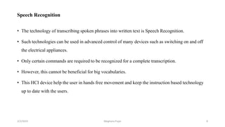 Speech Recognition
• The technology of transcribing spoken phrases into written text is Speech Recognition.
• Such technologies can be used in advanced control of many devices such as switching on and off
the electrical appliances.
• Only certain commands are required to be recognized for a complete transcription.
• However, this cannot be beneficial for big vocabularies.
• This HCI device help the user in hands free movement and keep the instruction based technology
up to date with the users.
2/2/2023 8
Meghana Pujar
 