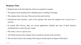 Response Time
• Response time is the time taken by a device to respond to a request.
• The request can be anything from a database query to loading a web page.
• The response time is the sum of the service time and wait time.
• Transmission time becomes a part of the response time when the response has to travel over a
network.
• In modern HCI devices, there are several applications installed and most of them function
simultaneously or as per the user’s usage.
• This makes a busier response time.
• All of that increase in the response time is caused by increase in the wait time.
• The wait time is due to the running of the requests and the queue of requests following it.
2/2/2023 9
Meghana Pujar
 