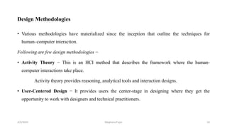 Design Methodologies
• Various methodologies have materialized since the inception that outline the techniques for
human–computer interaction.
Following are few design methodologies −
• Activity Theory − This is an HCI method that describes the framework where the human-
computer interactions take place.
Activity theory provides reasoning, analytical tools and interaction designs.
• User-Centered Design − It provides users the center-stage in designing where they get the
opportunity to work with designers and technical practitioners.
2/2/2023 10
Meghana Pujar
 