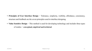 • Principles of User Interface Design − Tolerance, simplicity, visibility, affordance, consistency,
structure and feedback are the seven principles used in interface designing.
• Value Sensitive Design − This method is used for developing technology and includes three types
of studies − conceptual, empirical and technical.
2/2/2023 11
Meghana Pujar
 