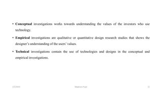 • Conceptual investigations works towards understanding the values of the investors who use
technology.
• Empirical investigations are qualitative or quantitative design research studies that shows the
designer’s understanding of the users’ values.
• Technical investigations contain the use of technologies and designs in the conceptual and
empirical investigations.
2/2/2023 12
Meghana Pujar
 