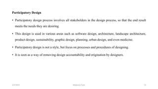 Participatory Design
• Participatory design process involves all stakeholders in the design process, so that the end result
meets the needs they are desiring.
• This design is used in various areas such as software design, architecture, landscape architecture,
product design, sustainability, graphic design, planning, urban design, and even medicine.
• Participatory design is not a style, but focus on processes and procedures of designing.
• It is seen as a way of removing design accountability and origination by designers.
2/2/2023 13
Meghana Pujar
 