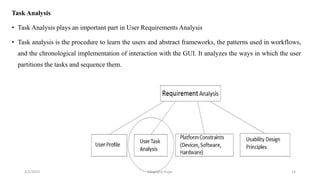 Task Analysis
• Task Analysis plays an important part in User Requirements Analysis
• Task analysis is the procedure to learn the users and abstract frameworks, the patterns used in workflows,
and the chronological implementation of interaction with the GUI. It analyzes the ways in which the user
partitions the tasks and sequence them.
2/2/2023 14
Meghana Pujar
 