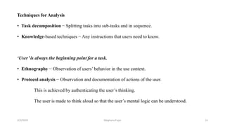 Techniques for Analysis
• Task decomposition − Splitting tasks into sub-tasks and in sequence.
• Knowledge-based techniques − Any instructions that users need to know.
‘User’ is always the beginning point for a task.
• Ethnography − Observation of users’ behavior in the use context.
• Protocol analysis − Observation and documentation of actions of the user.
This is achieved by authenticating the user’s thinking.
The user is made to think aloud so that the user’s mental logic can be understood.
2/2/2023 15
Meghana Pujar
 