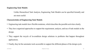 Engineering Task Models
Unlike Hierarchical Task Analysis, Engineering Task Models can be specified formally and
are more useful.
Characteristics of Engineering Task Models
• Engineering task models have flexible notations, which describes the possible activities clearly.
• They have organized approaches to support the requirement, analysis, and use of task models in the
design.
• They support the recycle of in-condition design solutions to problems that happen throughout
applications.
• Finally, they let the automatic tools accessible to support the different phases of the design cycle.
2/2/2023 16
Meghana Pujar
 