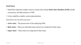 StateCharts
• StateCharts represent complex reactive systems that extends Finite State Machines (FSM), handle
concurrency, and adds memory to FSM.
• It also simplifies complex system representations.
StateCharts has the following states −
• Active state − The present state of the underlying FSM.
• Basic states − These are individual states and are not composed of other states.
• Super states − These states are composed of other states.
2/2/2023 20
Meghana Pujar
 