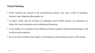 Visual Thinking
• Visual materials has assisted in the communication process since ages in form of paintings,
sketches, maps, diagrams, photographs, etc.
• In today’s world, with the invention of technology and its further growth, new potentials are
offered for visual information such as thinking and reasoning.
• As per studies, the command of visual thinking in human-computer interaction (HCI) design is still
not discovered completely.
• So, let us learn the theories that support visual thinking in sense-making activities in HCI design.
2/2/2023 23
Meghana Pujar
 