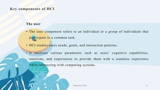 Key components of HCI
The user
• The user component refers to an individual or a group of individuals that
participate in a common task.
• HCI studies users needs, goals, and interaction patterns.
• It analyzes various parameters such as users’ cognitive capabilities,
emotions, and experiences to provide them with a seamless experience
while interacting with computing systems.
2 February 2023 8
Meghana Pujar
 