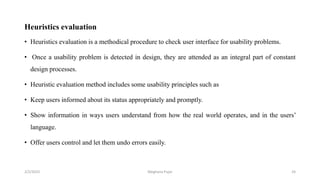Heuristics evaluation
• Heuristics evaluation is a methodical procedure to check user interface for usability problems.
• Once a usability problem is detected in design, they are attended as an integral part of constant
design processes.
• Heuristic evaluation method includes some usability principles such as
• Keep users informed about its status appropriately and promptly.
• Show information in ways users understand from how the real world operates, and in the users’
language.
• Offer users control and let them undo errors easily.
2/2/2023 24
Meghana Pujar
 