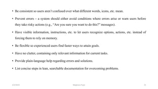 • Be consistent so users aren’t confused over what different words, icons, etc. mean.
• Prevent errors – a system should either avoid conditions where errors arise or warn users before
they take risky actions (e.g., “Are you sure you want to do this?” messages).
• Have visible information, instructions, etc. to let users recognize options, actions, etc. instead of
forcing them to rely on memory.
• Be flexible so experienced users find faster ways to attain goals.
• Have no clutter, containing only relevant information for current tasks.
• Provide plain-language help regarding errors and solutions.
• List concise steps in lean, searchable documentation for overcoming problems.
2/2/2023 25
Meghana Pujar
 