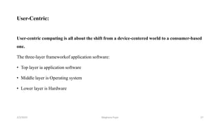 User-Centric:
User-centric computing is all about the shift from a device-centered world to a consumer-based
one.
The three-layer frameworkof application software:
• Top layer ia application software
• Middle layer is Operating system
• Lower layer is Hardware
2/2/2023 27
Meghana Pujar
 