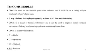 • GOMS is based on the research phase with end-users and it could be as a strong analysis
benchmark of user’s behaviours.
• It help eliminate developing unnecessary actions, so it’s time and cost-saving.
• GOMS is a model of human performance and it can be used to improve human-computer
interaction efficiency by eliminating useless or unnecessary interactions.
• GOMS is an abbreviation from:
• G → Goals
• O → Operators
• M → Methods
• S → Selection
The GOMS MODELS
2/2/2023 31
Meghana Pujar
 