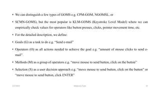 • We can distinguish a few types of GOMS e.g. CPM-GOM, NGOMSL, or
• SCMN-GOMS), but the most popular is KLM-GOMS (Keystroke Level Model) where we can
empirically check values for operators like button presses, clicks, pointer movement time, etc.
• For the detailed description, we define:
• Goals (G) as a task to do e.g. “Send e-mail”
• Operators (O) as all actions needed to achieve the goal e.g. “amount of mouse clicks to send e-
mail”.
• Methods (M) as a group of operators e.g. “move mouse to send button, click on the button”
• Selection (S) as a user decision approach e.g. “move mouse to send button, click on the button” or
“move mouse to send button, click ENTER”
2/2/2023 32
Meghana Pujar
 