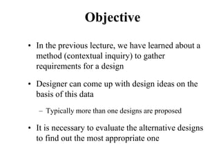 Objective
• In the previous lecture, we have learned about a
method (contextual inquiry) to gather
requirements for a design
• Designer can come up with design ideas on the
basis of this data
– Typically more than one designs are proposed
• It is necessary to evaluate the alternative designs
to find out the most appropriate one
 