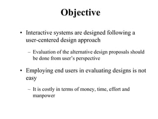 Objective
• Interactive systems are designed following a
user-centered design approach
– Evaluation of the alternative design proposals should
be done from user’s perspective
• Employing end users in evaluating designs is not
easy
– It is costly in terms of money, time, effort and
manpower
 