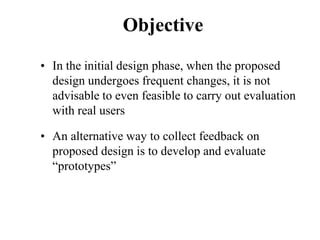 Objective
• In the initial design phase, when the proposed
design undergoes frequent changes, it is not
advisable to even feasible to carry out evaluation
with real users
• An alternative way to collect feedback on
proposed design is to develop and evaluate
“prototypes”
 