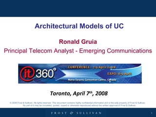 Architectural Models of UC Ronald Gruia Principal Telecom Analyst - Emerging Communications © 2008 Frost & Sullivan. All rights reserved. This document contains highly confidential information and is the sole property of Frost & Sullivan.  No part of it may be circulated, quoted, copied or otherwise reproduced without the written approval of Frost & Sullivan. Toronto, April 7 th , 2008 