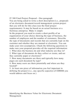 IT 380 Final Project Proposal - One paragraph
You are being asked to write a short description (i.e., proposal)
of an electronic document/record management system project
that you will do for this class (see the final project
requirements). It may be based on an actual business or a
fictitious enterprise. Make it simple
In the proposal you need to create a short profile of an
organization of your choice showing the type of business, the
number of employees and the number of customers. Describe
the type of documents and records that are currently kept on the
customer and whether they are manual or electronic. You can
make your own assumptions. Check the following questions to
make sure your proposal provides all the required information:
1. What does the business do and what industry are they in?
2. What type of documents do they collect or create, and are
they currently paper or electronic?
3. How many documents are there and typically how many
pages are each document by type?
4. How many users are there potentially and where are they
located?
5. At least one piece of information you feel important in
defining the project (i.e., any specific aspect(s) of EDRMS you
would address and focus on.)
Identifying the Business Value for Electronic Document
Management
 